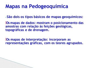 ⦁ São dois os tipos básicos de mapas geoquímicos:
🞄Os mapas de dados: mostram o posicionamento das
amostras com relação às feições geológicas,
topográficas e de drenagem.
🞄Os mapas de interpretação: incorporam as
representações gráficas, com os teores agrupados.
Mapas na Pedogeoquímica
 