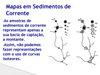 ⦁As amostras de
sedimentos de corrente
representam apenas a
sua bacia de captação,
a montante.
⦁Assim, não podemos
fazer representações
com o uso de curvas
isoteores.
Mapas em Sedimentos de
Corrente
 