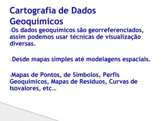 ⦁Os dados geoquímicos são georreferenciados,
assim podemos usar técnicas de visualização
diversas.
⦁ Desde mapas simples até modelagens espaciais.
⦁Mapas de Pontos, de Símbolos, Perfis
Geoquímicos, Mapas de Resíduos, Curvas de
Isovalores, etc…
Cartografia de Dados
Geoquímicos
 