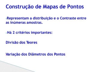 ⦁Representam a distribuição e o Contraste entre
as inúmeras amostras.
⦁ Há 2 critérios importantes:
🞄
Divisão dos T
eores
🞄
Variação dos Diâmetros dos Pontos
Construção de Mapas de Pontos
 