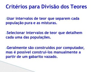 ⦁Usar intervalos de teor que separem cada
população pura e as misturas.
⦁Selecionar intervalos de teor que detalhem
cada uma das populações.
⦁Geralmente são construídos por computador,
mas é possível construí-los manualmente a
partir de um gabarito vazado.
Critérios para Divisão dos Teores
 