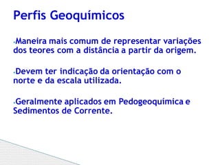 ⦁Maneira mais comum de representar variações
dos teores com a distância a partir da origem.
⦁Devem ter indicação da orientação com o
norte e da escala utilizada.
⦁Geralmente aplicados em Pedogeoquímica e
Sedimentos de Corrente.
Perfis Geoquímicos
 
