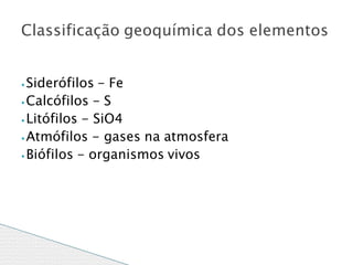 ⦁ Siderófilos - Fe
⦁Calcófilos - S
⦁ Litófilos - SiO4
⦁ Atmófilos - gases na atmosfera
⦁Biófilos - organismos vivos
Classificação geoquímica dos elementos
 