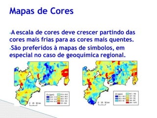 ⦁A escala de cores deve crescer partindo das
cores mais frias para as cores mais quentes.
⦁São preferidos à mapas de símbolos, em
especial no caso de geoquímica regional.
Mapas de Cores
 