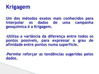 Um dos métodos exatos mais conhecidos para
interpolar os dados de uma campanha
geoquímica é a Krigagem.
⦁Utiliza a variância da diferença entre todos os
pontos possíveis, para expressar o grau de
afinidade entre pontos numa superfície.
⦁Permite reforçar as tendências sugeridas pelos
dados.
Krigagem
 