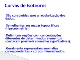 ⦁São construídas após a regularização dos
dados.
⦁Semelhantes aos mapas topográficos
(hipsonometria).
⦁Delimitam regiões com concentrações
diferentes de determinados elementos
(destacam possíveis anomalias significativas).
⦁Geralmente representam anomalias
correspondentes a corpos mineralizados.
Curvas de Isoteores
 