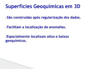 ⦁ São construídas após regularização dos dados.
⦁ Facilitam a localização de anomalias.
⦁Espacialmente localizam altos e baixos
geoquímicos.
Superfícies Geoquímicas em 3D
 