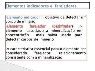 ⦁Elemento indicador > objetivo de detectar um
corpo de minério
) >
elemento associado a mineralização em
concentração mais baixa usado para
detectar corpos de minério
⦁A característica essencial para o elemento ser
considerado farejador: relacionamento
consistente com a mineralização
Elementos indicadores e farejadores
 