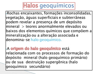⦁Rochas encaixantes, formações inconsolidadas,
vegetação, águas superficiais e subterrâneas
podem revelar a presença de um depósito
mineral > teores anormalmente elevados ou
baixos dos elementos químicos que compõem a
mineralização ou a alteração associada e
denomina-se halo geoquímico.
⦁A está
relacionada com os processos de formação do
depósito mineral (halo geoquímico primário)
ou de sua destruição supergênica (halo
geoquímico secundário)
geoquímicos
 