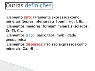 ⦁Elemento : raramente expressos como
minerais (teores inferiores a 1ppm), Hg, I, Bi....
⦁Elementos menores: formam minerais isolados,
Zr, Ti, Cr...
⦁Elementos traço: baixo teor, mobilidade
geoquímica
⦁Elementos : não são expressos como
minerais, Ga, Hf...
Outras definições
 