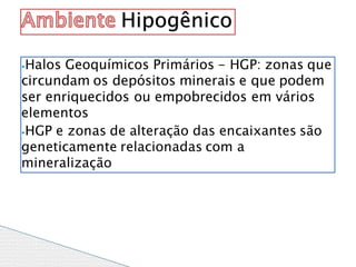 ⦁Halos Geoquímicos Primários - HGP: zonas que
circundam os depósitos minerais e que podem
ser enriquecidos ou empobrecidos em vários
elementos
⦁HGP e zonas de alteração das encaixantes são
geneticamente relacionadas com a
mineralização
Hipogênico
 