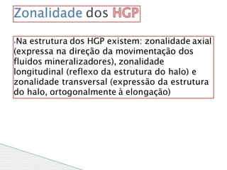 ⦁Na estrutura dos HGP existem: zonalidade axial
(expressa na direção da movimentação dos
fluidos mineralizadores), zonalidade
longitudinal (reflexo da estrutura do halo) e
zonalidade transversal (expressão da estrutura
do halo, ortogonalmente à elongação)
Zonalidade dos
 