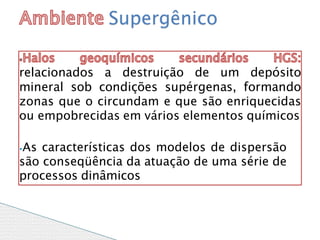 relacionados a destruição de um depósito
mineral sob condições supérgenas, formando
zonas que o circundam e que são enriquecidas
ou empobrecidas em vários elementos químicos
⦁As características dos modelos de dispersão
são conseqüência da atuação de uma série de
processos dinâmicos
Supergênico
 