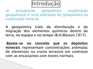 ⦁A prospecção geoquímica (exploração
geoquímica) é uma aplicação da geoquímica na
exploração mineral.
A geoquímica trata da distribuição e da
migração dos elementos químicos dentro da
terra, no espaço e no tempo (B.H.Maison,1917).
⦁Baseia-se no conceito que os depósitos
minerais representam concentrações anômalas
de elementos na crosta terrestre em contraste
com as encaixantes com teores normais.
Introdução
 