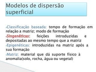 ⦁Classificação baseada: tempo de formação em
relação a matriz; modo de formação
feições introduzidas e
depositadas ao mesmo tempo que a matriz
⦁Epigenéticas: introduzidas na matriz após a
sua formação
⦁Matriz: material que dá suporte físico à
anomalia(solo, rocha, água ou vegetal)
Modelos de dispersão
superficial
 