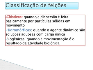 quando a dispersão é feita
basicamente por partículas sólidas em
movimento
⦁Hidromórficas: quando o agente dinâmico são
soluções aquosas com carga iônica
⦁Biogênicas: quando a movimentação é o
resultado da atividade biológica
Classificação de feições
 