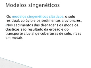 ⦁Os modelos singenéticos clásticos: o solo
residual, colúvio e os sedimentos aluvionares.
⦁Nos sedimentos das drenagens os modelos
clásticos são resultado da erosão e do
transporte aluvial de coberturas de solo, ricas
em metais
Modelos singenéticos
 