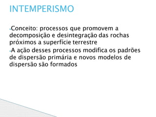 ⦁Conceito: processos que promovem a
decomposição e desintegração das rochas
próximos a superfície terrestre
⦁A ação desses processos modifica os padrões
de dispersão primária e novos modelos de
dispersão são formados
INTEMPERISMO
 