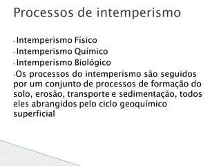 ⦁ Intemperismo Físico
⦁ Intemperismo Químico
⦁ Intemperismo Biológico
⦁Os processos do intemperismo são seguidos
por um conjunto de processos de formação do
solo, erosão, transporte e sedimentação, todos
eles abrangidos pelo ciclo geoquímico
superficial
Processos de intemperismo
 