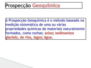 Prospecção
A Prospecção Geoquímica é o método baseado na
medição sistemática de uma ou várias
propriedades químicas de materiais naturalmente
formados, como rochas;
.
 