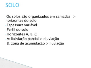 ⦁Os solos são organizados em camadas >
horizontes do solo
⦁ Espessura variável
⦁ Perfil do solo
⦁ Horizontes A, B, C
⦁ A: lixiviação parcial > eluviação
⦁ B: zona de acumulação > iluviação
SOLO
 