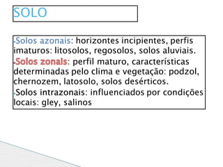 ⦁Solos azonais: horizontes incipientes, perfis
imaturos: litosolos, regosolos, solos aluviais.
: perfil maturo, características
determinadas pelo clima e vegetação: podzol,
chernozem, latosolo, solos desérticos.
⦁Solos intrazonais: influenciados por condições
locais: gley, salinos
SOLO
 