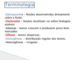 ⦁Sobrejacentes – feições desenvolvidas diretamente
sobre a fonte.
– feições localizam-se sobre litologias
estéreis
⦁Intensas – teores crescem e produzem picos bem
marcados.
– teores dispersos.
⦁Homogêneas – distribuição regular dos teores.
⦁Heterogêneas – irregular.
Terminologia
 