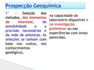Prospecção Geoquímica
1° - Seleção dos
métodos, dos elementos
de interesse, da
sensibilidade e a
precisão necessárias e
da rede de amostras. As
seleções se tomam com
base nos custos, nos
conhecimentos
geológicos,
na capacidade do
laboratório disponível e
na investigação
preliminar ou nas
experiências com áreas
parecidas.
 