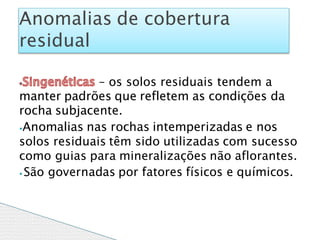 – os solos residuais tendem a
manter padrões que refletem as condições da
rocha subjacente.
⦁Anomalias nas rochas intemperizadas e nos
solos residuais têm sido utilizadas com sucesso
como guias para mineralizações não aflorantes.
⦁ São governadas por fatores físicos e químicos.
Anomalias de cobertura
residual
 