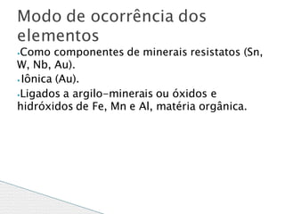 ⦁Como componentes de minerais resistatos (Sn,
W, Nb, Au).
⦁ Iônica (Au).
⦁Ligados a argilo-minerais ou óxidos e
hidróxidos de Fe, Mn e Al, matéria orgânica.
Modo de ocorrência dos
elementos
 
