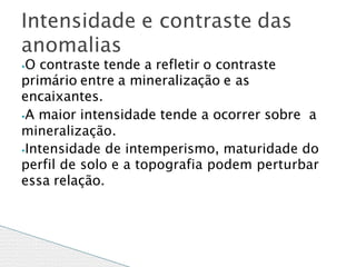 ⦁O contraste tende a refletir o contraste
primário entre a mineralização e as
encaixantes.
⦁A maior intensidade tende a ocorrer sobre a
mineralização.
⦁Intensidade de intemperismo, maturidade do
perfil de solo e a topografia podem perturbar
essa relação.
Intensidade e contraste das
anomalias
 