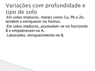⦁Em solos imaturos, metais como Cu, Pb e Zn,
tendem a enriquecer no húmus.
⦁Em solos maduros, acumulam-se no horizonte
B e empobrecem no A.
⦁ Latossolos: enriquecimento no B.
Variações com profundidade e
tipo de solo
 