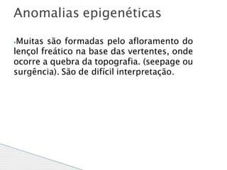 ⦁Muitas são formadas pelo afloramento do
lençol freático na base das vertentes, onde
ocorre a quebra da topografia. (seepage ou
surgência). São de difícil interpretação.
Anomalias epigenéticas
 