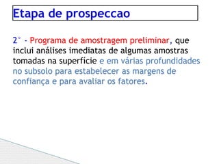 Etapa de prospeccao
2° - Programa de amostragem preliminar, que
inclui análises imediatas de algumas amostras
tomadas na superfície e em várias profundidades
no subsolo para estabelecer as margens de
confiança e para avaliar os fatores.
 