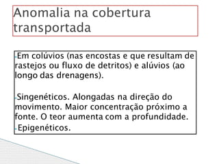 ⦁Em colúvios (nas encostas e que resultam de
rastejos ou fluxo de detritos) e alúvios (ao
longo das drenagens).
⦁Singenéticos. Alongadas na direção do
movimento. Maior concentração próximo a
fonte. O teor aumenta com a profundidade.
⦁ Epigenéticos.
Anomalia na cobertura
transportada
 