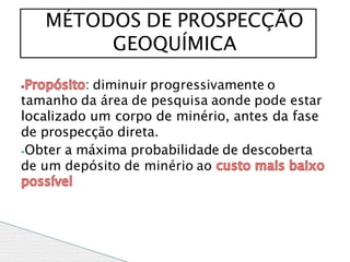 : diminuir progressivamente o
tamanho da área de pesquisa aonde pode estar
localizado um corpo de minério, antes da fase
de prospecção direta.
⦁Obter a máxima probabilidade de descoberta
de um depósito de minério ao
MÉTODOS DE PROSPECÇÃO
GEOQUÍMICA
 