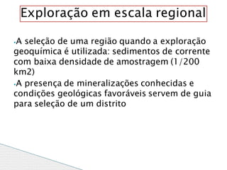 ⦁A seleção de uma região quando a exploração
geoquímica é utilizada: sedimentos de corrente
com baixa densidade de amostragem (1/200
km2)
⦁A presença de mineralizações conhecidas e
condições geológicas favoráveis servem de guia
para seleção de um distrito
Exploração em escala regional
 