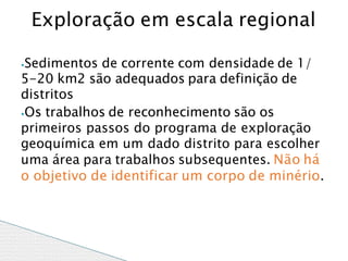 ⦁Sedimentos de corrente com densidade de 1/
5-20 km2 são adequados para definição de
distritos
⦁Os trabalhos de reconhecimento são os
primeiros passos do programa de exploração
geoquímica em um dado distrito para escolher
uma área para trabalhos subsequentes. Não há
o objetivo de identificar um corpo de minério.
Exploração em escala regional
 
