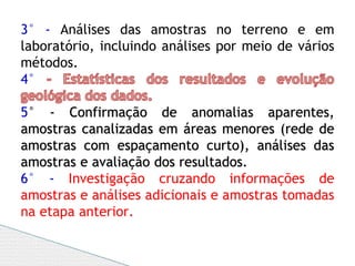 3° - Análises das amostras no terreno e em
laboratório, incluindo análises por meio de vários
métodos.
4°
5° - Confirmação de anomalias aparentes,
amostras canalizadas em áreas menores (rede de
amostras com espaçamento curto), análises das
amostras e avaliação dos resultados.
6° - Investigação cruzando informações de
amostras e análises adicionais e amostras tomadas
na etapa anterior.
 