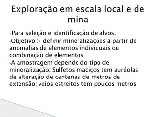 ⦁ Para seleção e identificação de alvos.
⦁Objetivo > definir mineralizações a partir de
anomalias de elementos individuais ou
combinação de elementos
⦁A amostragem depende do tipo de
mineralização. Sulfetos maciços tem auréolas
de alteração de centenas de metros de
extensão; veios estreitos tem poucos metros
Exploração em escala local e de
mina
 