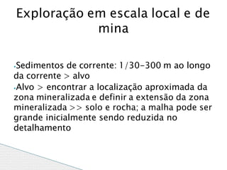 ⦁Sedimentos de corrente: 1/30-300 m ao longo
da corrente > alvo
⦁Alvo > encontrar a localização aproximada da
zona mineralizada e definir a extensão da zona
mineralizada >> solo e rocha; a malha pode ser
grande inicialmente sendo reduzida no
detalhamento
Exploração em escala local e de
mina
 