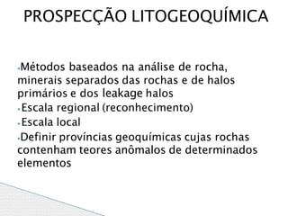 ⦁Métodos baseados na análise de rocha,
minerais separados das rochas e de halos
primários e dos leakage halos
⦁ Escala regional (reconhecimento)
⦁ Escala local
⦁Definir províncias geoquímicas cujas rochas
contenham teores anômalos de determinados
elementos
PROSPECÇÃO LITOGEOQUÍMICA
 