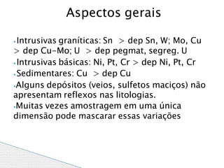 ⦁ Intrusivas graníticas: Sn > dep Sn, W; Mo, Cu
> dep Cu-Mo; U > dep pegmat, segreg. U
⦁ Intrusivas básicas: Ni, Pt, Cr > dep Ni, Pt, Cr
⦁ Sedimentares: Cu > dep Cu
⦁Alguns depósitos (veios, sulfetos maciços) não
apresentam reflexos nas litologias.
⦁Muitas vezes amostragem em uma única
dimensão pode mascarar essas variações
Aspectos gerais
 