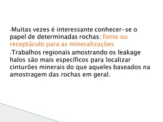 ⦁Muitas vezes é interessante conhecer-se o
papel de determinadas rochas: fonte ou
receptáculo para as mineralizações
⦁Trabalhos regionais amostrando os leakage
halos são mais específicos para localizar
cinturões minerais do que aqueles baseados na
amostragem das rochas em geral.
 