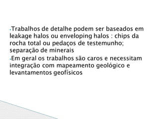 ⦁Trabalhos de detalhe podem ser baseados em
leakage halos ou enveloping halos : chips da
rocha total ou pedaços de testemunho;
separação de minerais
⦁Em geral os trabalhos são caros e necessitam
integração com mapeamento geológico e
levantamentos geofísicos
 