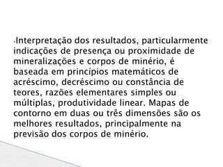 ⦁Interpretação dos resultados, particularmente
indicações de presença ou proximidade de
mineralizações e corpos de minério, é
baseada em princípios matemáticos de
acréscimo, decréscimo ou constância de
teores, razões elementares simples ou
múltiplas, produtividade linear. Mapas de
contorno em duas ou três dimensões são os
melhores resultados, principalmente na
previsão dos corpos de minério.
 