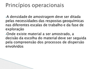 ⦁A densidade de amostragem deve ser ditada
pelas necessidades das respostas geoquímicas
nas diferentes escalas de trabalho e da fase de
exploração
⦁Onde existe material a ser amostrado, a
decisão da escolha do material deve ser seguida
pela compreensão dos processos de dispersão
envolvidos
Princípios operacionais
 