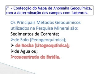 7° - Confecção do Mapa de Anomalia Geoquímica,
com a determinação dos campos com isoteores.
Os Principais Métodos Geoquímicos
utilizados na Pesquisa Mineral são:
Sedimentos de Corrente;
de Solo (Pedogeoquímica);

de Água ou;
 