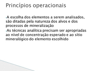 ⦁A escolha dos elementos a serem analisados,
são ditadas pela natureza dos alvos e dos
processos de mineralização
⦁As técnicas analítica precisam ser apropriadas
ao nível de concentração esperado e ao sítio
mineralógico do elemento escolhido
Princípios operacionais
 