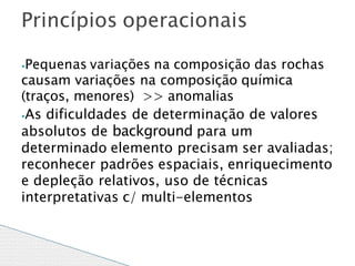 ⦁Pequenas variações na composição das rochas
causam variações na composição química
(traços, menores) >> anomalias
⦁As dificuldades de determinação de valores
absolutos de background para um
determinado elemento precisam ser avaliadas;
reconhecer padrões espaciais, enriquecimento
e depleção relativos, uso de técnicas
interpretativas c/ multi-elementos
Princípios operacionais
 